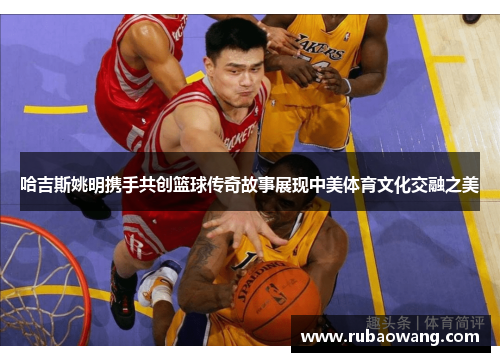 哈吉斯姚明携手共创篮球传奇故事展现中美体育文化交融之美